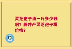灵芝孢子油一斤多少钱啊？腾冲产灵芝孢子粉价格？