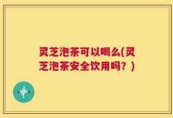 灵芝泡茶可以喝么(灵芝泡茶安全饮用吗？)