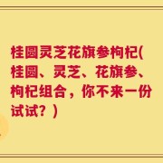 桂圆灵芝花旗参枸杞(桂圆、灵芝、花旗参、枸杞组合，你不来一份试试？)
