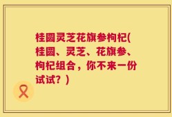 桂圆灵芝花旗参枸杞(桂圆、灵芝、花旗参、枸杞组合，你不来一份试试？)