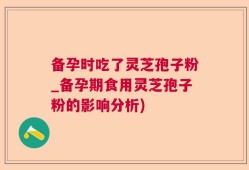 备孕时吃了灵芝孢子粉_备孕期食用灵芝孢子粉的影响分析)