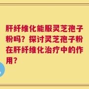 肝纤维化能服灵芝孢子粉吗？探讨灵芝孢子粉在肝纤维化治疗中的作用？