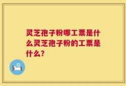 灵芝孢子粉哪工票是什么灵芝孢子粉的工票是什么？