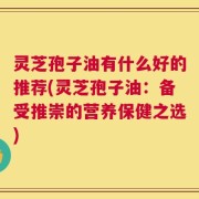 灵芝孢子油有什么好的推荐(灵芝孢子油：备受推崇的营养保健之选)