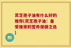 灵芝孢子油有什么好的推荐(灵芝孢子油：备受推崇的营养保健之选)