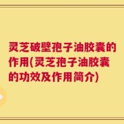 灵芝破壁孢子油胶囊的作用(灵芝孢子油胶囊的功效及作用简介)