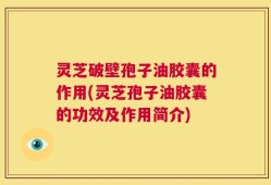 灵芝破壁孢子油胶囊的作用(灵芝孢子油胶囊的功效及作用简介)
