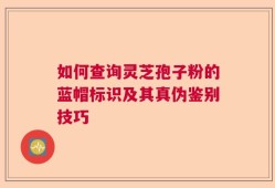 如何查询灵芝孢子粉的蓝帽标识及其真伪鉴别技巧