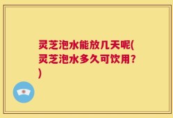灵芝泡水能放几天呢(灵芝泡水多久可饮用？)
