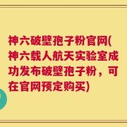 神六破壁孢子粉官网(神六载人航天实验室成功发布破壁孢子粉，可在官网预定购买)