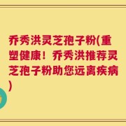 乔秀洪灵芝孢子粉(重塑健康！乔秀洪推荐灵芝孢子粉助您远离疾病)