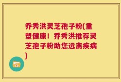 乔秀洪灵芝孢子粉(重塑健康！乔秀洪推荐灵芝孢子粉助您远离疾病)