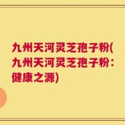 九州天河灵芝孢子粉(九州天河灵芝孢子粉：健康之源)