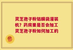 灵芝孢子粉铝膜袋灌装机？药房里是否会加工灵芝孢子粉如何加工的