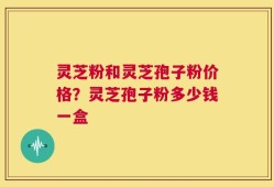 灵芝粉和灵芝孢子粉价格？灵芝孢子粉多少钱一盒