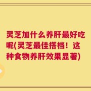 灵芝加什么养肝最好吃呢(灵芝最佳搭档！这种食物养肝效果显著)