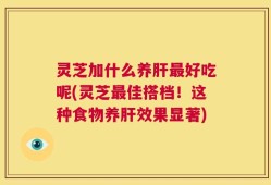 灵芝加什么养肝最好吃呢(灵芝最佳搭档！这种食物养肝效果显著)