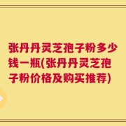 张丹丹灵芝孢子粉多少钱一瓶(张丹丹灵芝孢子粉价格及购买推荐)
