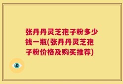 张丹丹灵芝孢子粉多少钱一瓶(张丹丹灵芝孢子粉价格及购买推荐)
