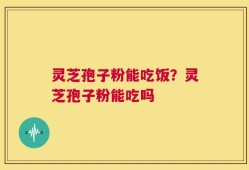 灵芝孢子粉能吃饭？灵芝孢子粉能吃吗