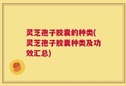灵芝孢子胶囊的种类(灵芝孢子胶囊种类及功效汇总)