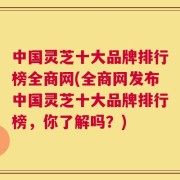 中国灵芝十大品牌排行榜全商网(全商网发布中国灵芝十大品牌排行榜，你了解吗？)