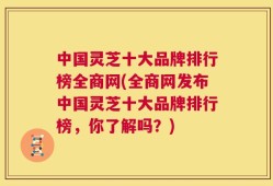 中国灵芝十大品牌排行榜全商网(全商网发布中国灵芝十大品牌排行榜，你了解吗？)