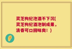 灵芝枸杞泡酒不下沉(灵芝枸杞酒泡制成果，清香可口回味爽！)