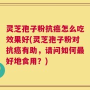 灵芝孢子粉抗癌怎么吃效果好(灵芝孢子粉对抗癌有助，请问如何最好地食用？)