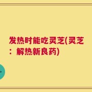 发热时能吃灵芝(灵芝：解热新良药)