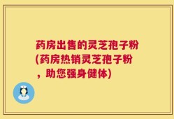 药房出售的灵芝孢子粉(药房热销灵芝孢子粉，助您强身健体)