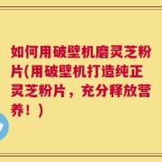 如何用破壁机磨灵芝粉片(用破壁机打造纯正灵芝粉片，充分释放营养！)