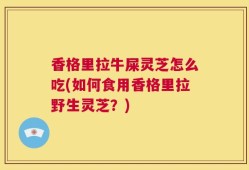 香格里拉牛屎灵芝怎么吃(如何食用香格里拉野生灵芝？)