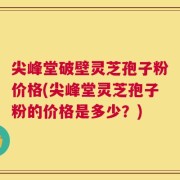 尖峰堂破壁灵芝孢子粉价格(尖峰堂灵芝孢子粉的价格是多少？)
