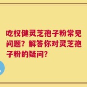吃权健灵芝孢子粉常见问题？解答你对灵芝孢子粉的疑问？