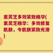 紫灵芝多效紧致精华(紫灵芝精华：多效修复肌肤，令肌肤紧致光滑)