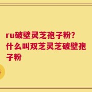 ru破壁灵芝孢子粉？什么叫双芝灵芝破壁孢子粉