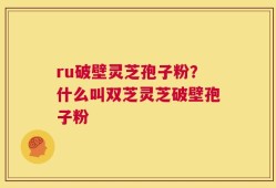 ru破壁灵芝孢子粉？什么叫双芝灵芝破壁孢子粉