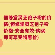 恒修堂灵芝孢子粉的价格(恒修堂灵芝孢子粉价格-安全有效-购买即可享受特惠价)