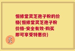 恒修堂灵芝孢子粉的价格(恒修堂灵芝孢子粉价格-安全有效-购买即可享受特惠价)