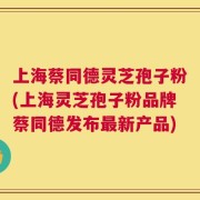 上海蔡同德灵芝孢子粉(上海灵芝孢子粉品牌蔡同德发布最新产品)