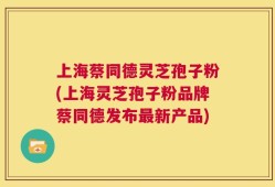 上海蔡同德灵芝孢子粉(上海灵芝孢子粉品牌蔡同德发布最新产品)