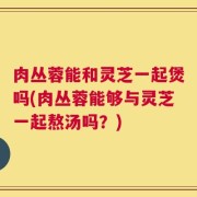 肉丛蓉能和灵芝一起煲吗(肉丛蓉能够与灵芝一起熬汤吗？)