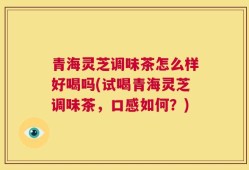 青海灵芝调味茶怎么样好喝吗(试喝青海灵芝调味茶，口感如何？)