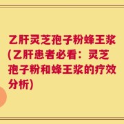 乙肝灵芝孢子粉蜂王浆(乙肝患者必看：灵芝孢子粉和蜂王浆的疗效分析)