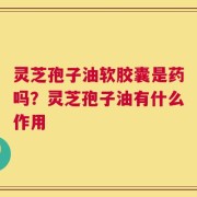 灵芝孢子油软胶囊是药吗？灵芝孢子油有什么作用