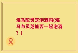 海马配灵芝泡酒吗(海马与灵芝能否一起泡酒？)