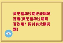 灵芝精华过期还能喝吗百度(灵芝精华过期可否饮用？探讨有效期问题)