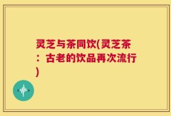 灵芝与茶同饮(灵芝茶：古老的饮品再次流行)