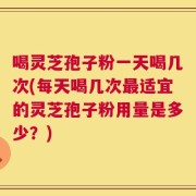 喝灵芝孢子粉一天喝几次(每天喝几次最适宜的灵芝孢子粉用量是多少？)